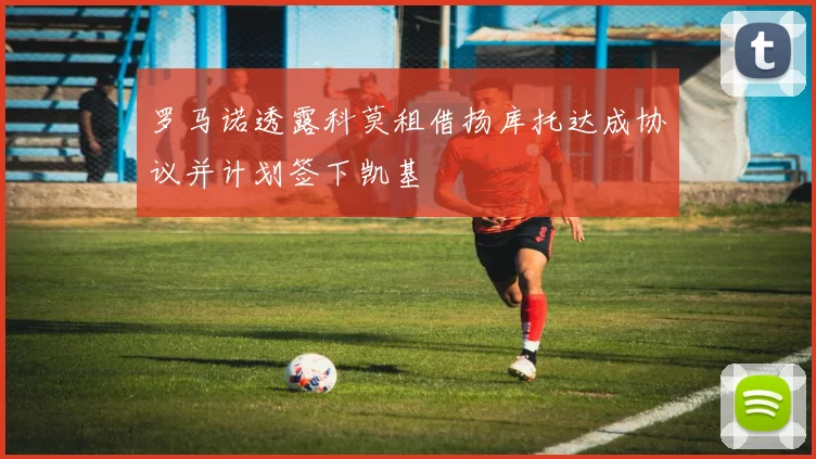 罗马诺透露科莫租借扬库托达成协议并计划签下凯基