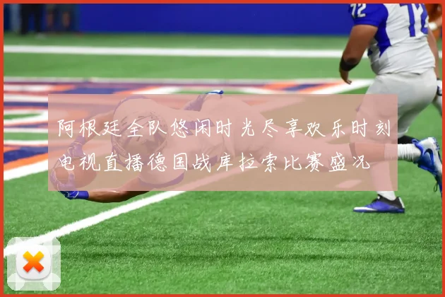 阿根廷全队悠闲时光尽享欢乐时刻电视直播德国战库拉索比赛盛况