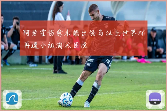 阿劳霍伤愈未能出场乌拉圭世界杯再遭小组淘汰困境