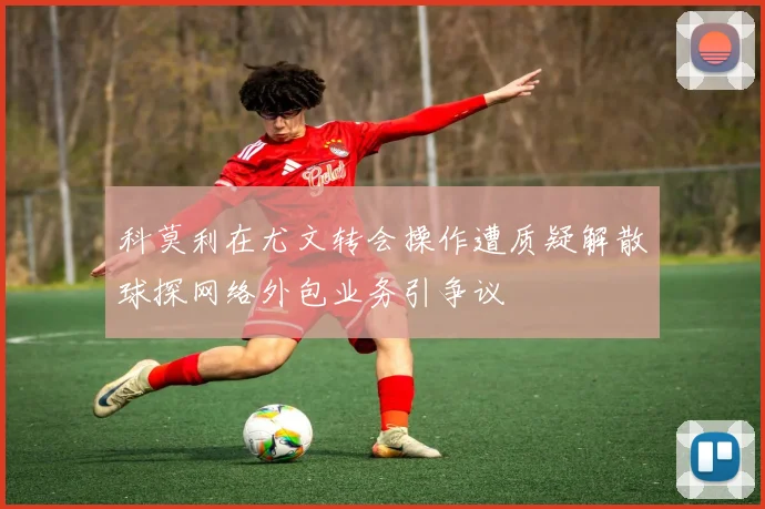 科莫利在尤文转会操作遭质疑解散球探网络外包业务引争议