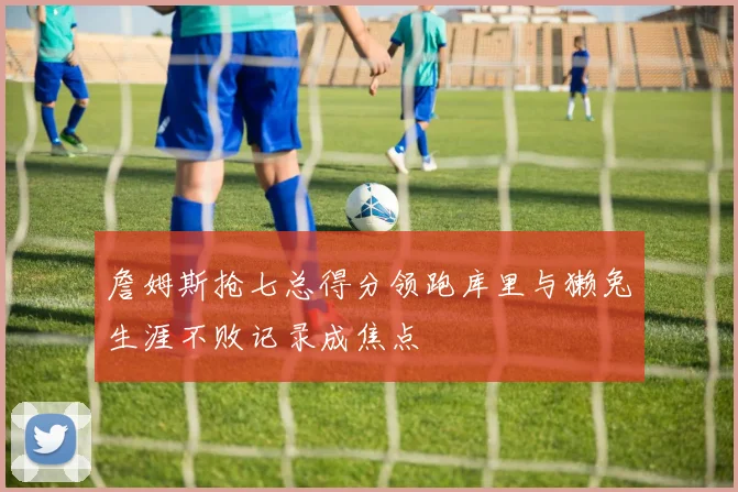 詹姆斯抢七总得分领跑库里与獭兔生涯不败记录成焦点