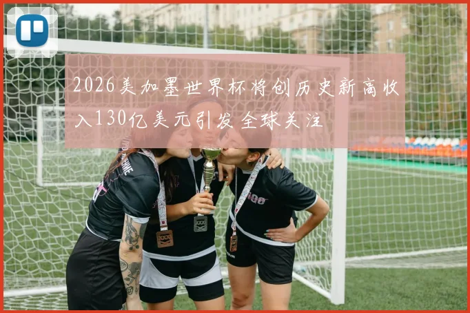 2026美加墨世界杯将创历史新高收入130亿美元引发全球关注