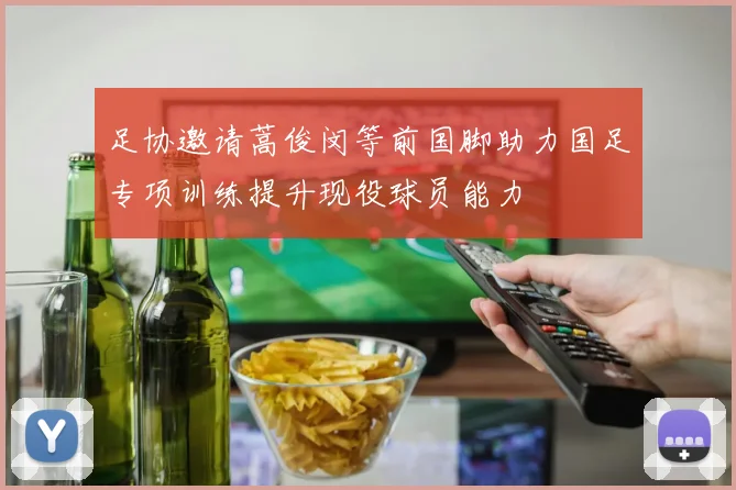 足协邀请蒿俊闵等前国脚助力国足专项训练提升现役球员能力