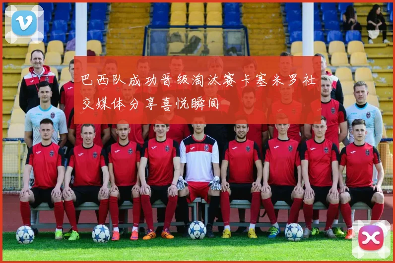 巴西队成功晋级淘汰赛卡塞米罗社交媒体分享喜悦瞬间