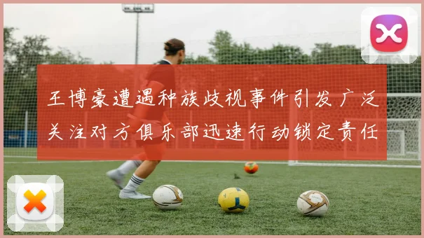 王博豪遭遇种族歧视事件引发广泛关注对方俱乐部迅速行动锁定责任人