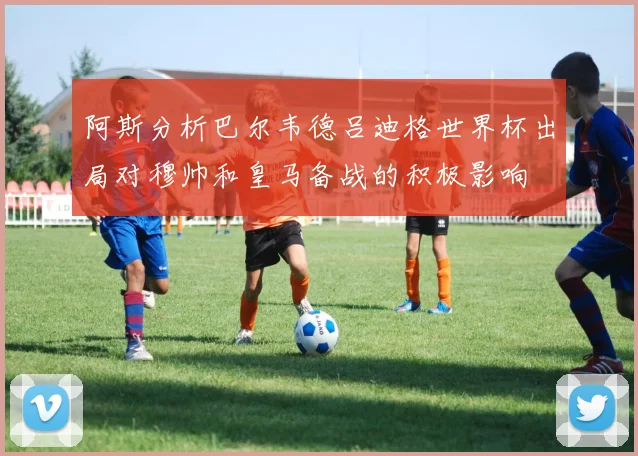 阿斯分析巴尔韦德吕迪格世界杯出局对穆帅和皇马备战的积极影响