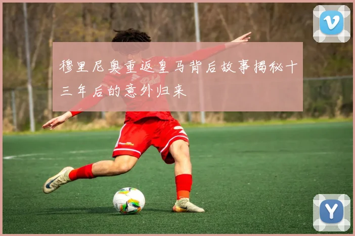 穆里尼奥重返皇马背后故事揭秘十三年后的意外归来