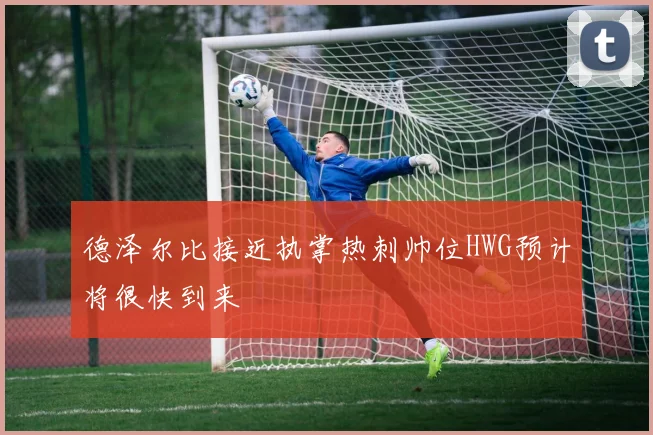 德泽尔比接近执掌热刺帅位HWG预计将很快到来