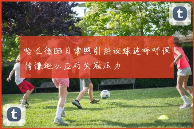 哈兰德晒日常照引热议球迷呼吁保持谦逊以应对失冠压力