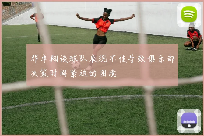 邓卓翔谈球队表现不佳导致俱乐部决策时间紧迫的困境