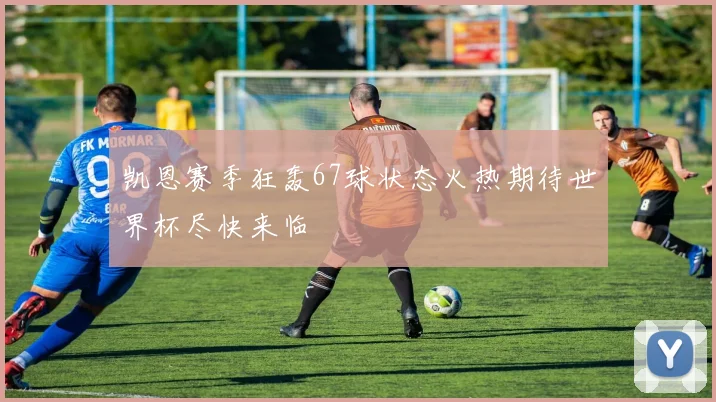 凯恩赛季狂轰67球状态火热期待世界杯尽快来临