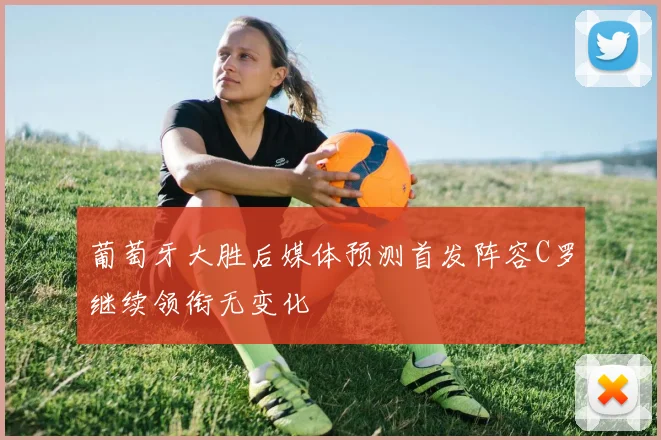 葡萄牙大胜后媒体预测首发阵容C罗继续领衔无变化