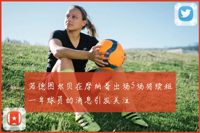 若德图尔贝在摩纳哥出场5场将续租一年球员的消息引发关注