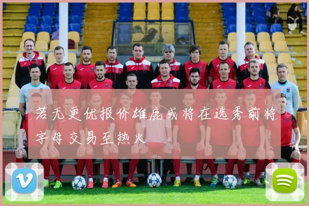 若无更优报价雄鹿或将在选秀前将字母交易至热火