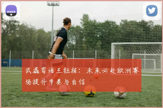武磊寄语王钰栋：未来必赴欧洲赛场提升节奏与自信