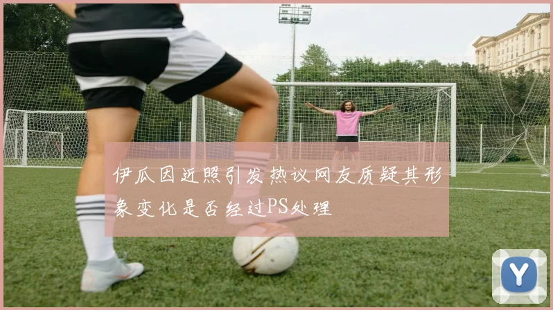 伊瓜因近照引发热议网友质疑其形象变化是否经过PS处理