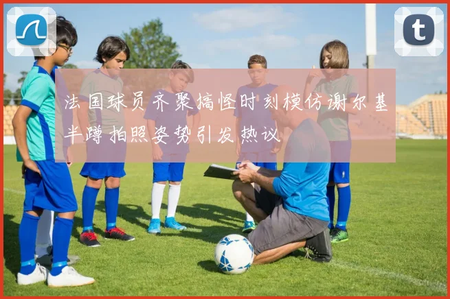 法国球员齐聚搞怪时刻模仿谢尔基半蹲拍照姿势引发热议