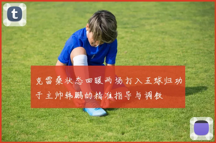 克雷桑状态回暖两场打入五球归功于主帅韩鹏的精准指导与调教