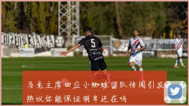 马竞主席回应小蜘蛛留队传闻引发热议你能保证明年还在吗