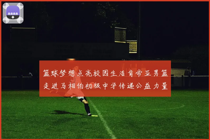篮球梦想点亮校园生活肯帝亚男篮走进马相伯初级中学传递公益力量