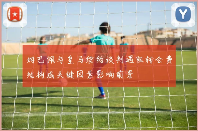 姆巴佩与皇马续约谈判遇阻转会费结构成关键因素影响前景