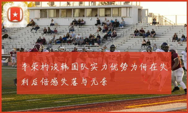 李荣杓谈韩国队实力优势为何在失利后倍感失落与无奈