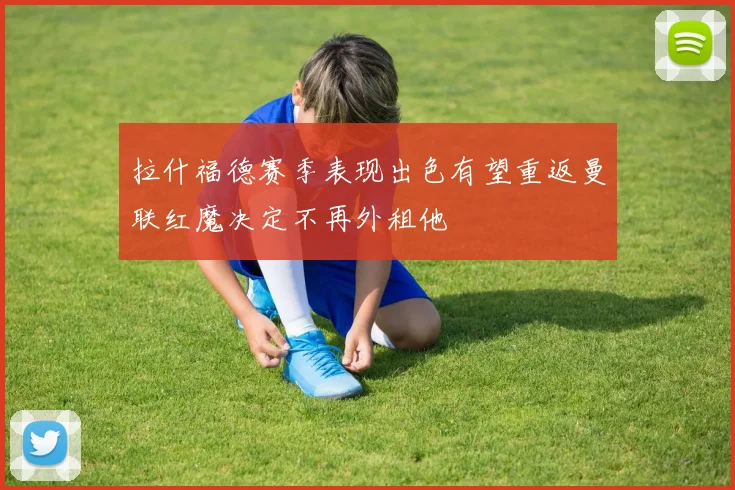 拉什福德赛季表现出色有望重返曼联红魔决定不再外租他