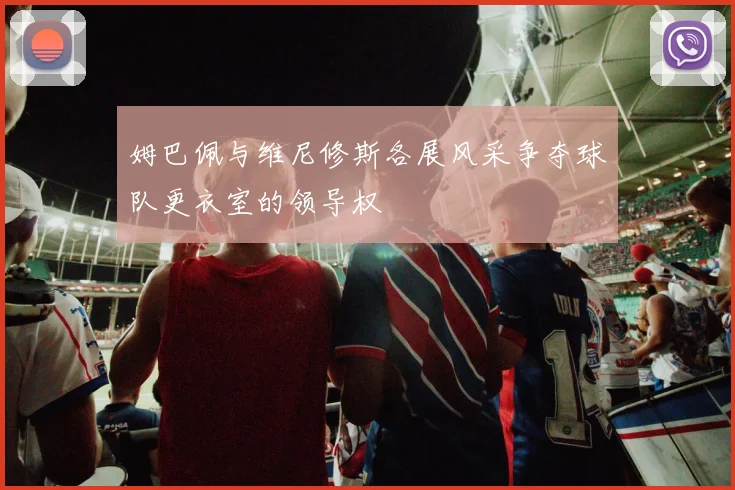 姆巴佩与维尼修斯各展风采争夺球队更衣室的领导权