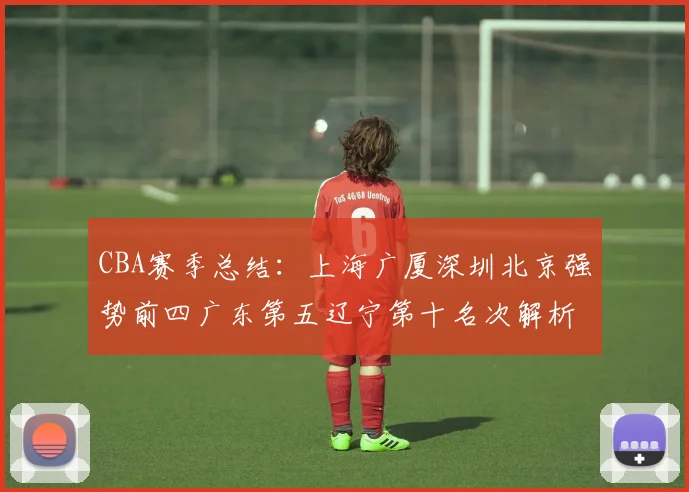 CBA赛季总结：上海广厦深圳北京强势前四广东第五辽宁第十名次解析