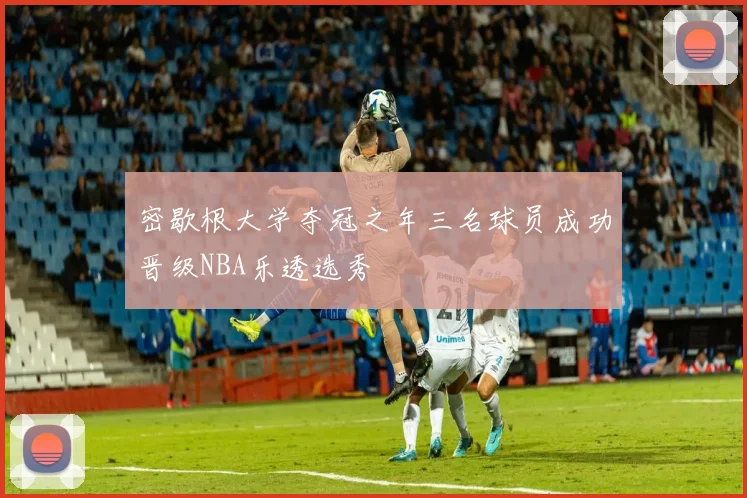 密歇根大学夺冠之年三名球员成功晋级NBA乐透选秀