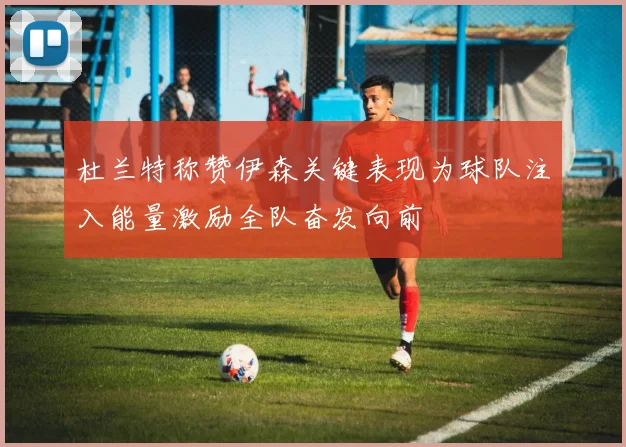 杜兰特称赞伊森关键表现为球队注入能量激励全队奋发向前